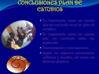 CONCLUSIONES PLAN DE
      ESTUDIOS
       Es importante tener en cuenta
        que un currículo no es un plan de
        estudios.
       Es importante tener en cuenta
        que un currículo debe ser
        analizado:
       Internamente y externamente.
       Según los aspectos económicos,
        políticos y sociales, así como sus
        diversos alcances.
 