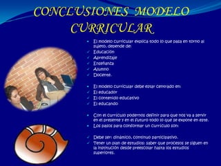 CONCLUSIONES MODELO
     CURRICULAR
         El modelo curricular explica todo lo que pasa en torno al
          sujeto, depende de:
         Educación
         Aprendizaje
         Enseñanza
         Alumno
         Docente.

       El modelo curricular debe estar centrado en:
       El educador
       El contenido educativo
       El educando


         Con el currículo podernos definir para que nos va a servir
          en el presente y en el futuro todo lo que se expone en este.
         Los pasos para conformar un currículo son:

       Debe ser: dinámico, continuo participativo.
       Tener un plan de estudios: saber que procesos se siguen en
        la institución desde preescolar hasta los estudios
        superiores.
 