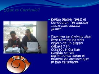 ¿Qué es Currículo?

                      Según Walter (1982) el
                      currículum “es muchas
                      cosas para mucha
                      gente”.

                      Durante los últimos años
                      este término ha sido
                      objeto de un amplio
                      debate y en
                      consecuencia han
                      surgido tantas
                      definiciones según el
                      número de autores que
                      lo han estudiado.
 