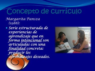 Concepto de currículo
Margarita Pansza
  (1988):
 Serie estructurada de
  experiencias de
  aprendizaje que en
  forma intencional son
  articuladas con una
  finalidad concreta:
  producir los
  aprendizajes deseados.
 