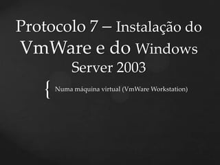 Protocolo 7 – Instalação do
VmWare e do Windows
             Server 2003
    {   Numa máquina virtual (VmWare Workstation)
 