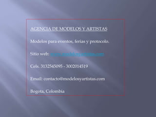 AGENCIA DE MODELOS Y ARTISTAS
Modelos para eventos, ferias y protocolo.
Sitio web: www.modelosyartistas.com
Cels. 3132545095 - 3002014519
Email: contacto@modelosyartistas.com
Bogota, Colombia
 