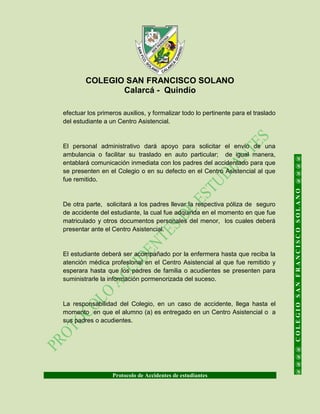 COLEGIO SAN FRANCISCO SOLANO
Calarcá - Quindío
Protocolo de Accidentes de estudiantes
@@@@COLEGIOSANFRANCISCOSOLANO@@@@
efectuar los primeros auxilios, y formalizar todo lo pertinente para el traslado
del estudiante a un Centro Asistencial.
El personal administrativo dará apoyo para solicitar el envío de una
ambulancia o facilitar su traslado en auto particular; de igual manera,
entablará comunicación inmediata con los padres del accidentado para que
se presenten en el Colegio o en su defecto en el Centro Asistencial al que
fue remitido.
De otra parte, solicitará a los padres llevar la respectiva póliza de seguro
de accidente del estudiante, la cual fue adquirida en el momento en que fue
matriculado y otros documentos personales del menor, los cuales deberá
presentar ante el Centro Asistencial.
El estudiante deberá ser acompañado por la enfermera hasta que reciba la
atención médica profesional en el Centro Asistencial al que fue remitido y
esperara hasta que los padres de familia o acudientes se presenten para
suministrarle la información pormenorizada del suceso.
La responsabilidad del Colegio, en un caso de accidente, llega hasta el
momento en que el alumno (a) es entregado en un Centro Asistencial o a
sus padres o acudientes.
 