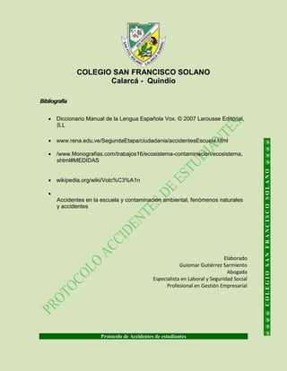 COLEGIO SAN FRANCISCO SOLANO
Calarcá - Quindío
Protocolo de Accidentes de estudiantes
@@@@COLEGIOSANFRANCISCOSOLANO@@@@
Bibliografía
 Diccionario Manual de la Lengua Española Vox. © 2007 Larousse Editorial,
S.L
 www.rena.edu.ve/SegundaEtapa/ciudadania/accidentesEscuela.html
 /www.Monografias.com/trabajos16/ecosistema-contaminacion/ecosistema,
shtml#MEDIDAS
 wikipedia.org/wiki/Volc%C3%A1n

Accidentes en la escuela y contaminación ambiental, fenómenos naturales
y accidentes
Elaborado
Guiomar Gutiérrez Sarmiento
Abogada
Especialista en Laboral y Seguridad Social
Profesional en Gestión Empresarial
 