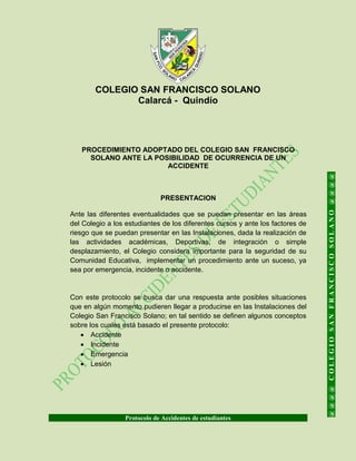 COLEGIO SAN FRANCISCO SOLANO
Calarcá - Quindío
Protocolo de Accidentes de estudiantes
@@@@COLEGIOSANFRANCISCOSOLANO@@@@
PROCEDIMIENTO ADOPTADO DEL COLEGIO SAN FRANCISCO
SOLANO ANTE LA POSIBILIDAD DE OCURRENCIA DE UN
ACCIDENTE
PRESENTACION
Ante las diferentes eventualidades que se puedan presentar en las áreas
del Colegio a los estudiantes de los diferentes cursos y ante los factores de
riesgo que se puedan presentar en las Instalaciones, dada la realización de
las actividades académicas, Deportivas, de integración o simple
desplazamiento, el Colegio considera importante para la seguridad de su
Comunidad Educativa, implementar un procedimiento ante un suceso, ya
sea por emergencia, incidente o accidente.
Con este protocolo se busca dar una respuesta ante posibles situaciones
que en algún momento pudieren llegar a producirse en las Instalaciones del
Colegio San Francisco Solano; en tal sentido se definen algunos conceptos
sobre los cuales está basado el presente protocolo:
 Accidente
 Incidente
 Emergencia
 Lesión
 