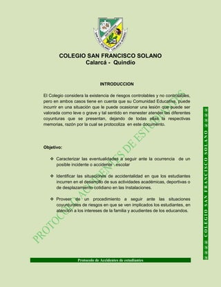 COLEGIO SAN FRANCISCO SOLANO
Calarcá - Quindío
Protocolo de Accidentes de estudiantes
@@@@COLEGIOSANFRANCISCOSOLANO@@@@
INTRODUCCION
El Colegio considera la existencia de riesgos controlables y no controlables,
pero en ambos casos tiene en cuenta que su Comunidad Educativa, puede
incurrir en una situación que le puede ocasionar una lesión que puede ser
valorada como leve o grave y tal sentido en menester atender las diferentes
coyunturas que se presentan, dejando de todas ellas la respectivas
memorias, razón por la cual se protocoliza en este documento.
Objetivo:
 Caracterizar las eventualidades a seguir ante la ocurrencia de un
posible incidente o accidente escolar
 Identificar las situaciones de accidentalidad en que los estudiantes
incurren en el desarrollo de sus actividades académicas, deportivas o
de desplazamiento cotidiano en las Instalaciones.
 Proveer de un procedimiento a seguir ante las situaciones
coyunturales de riesgos en que se ven implicados los estudiantes, en
atención a los intereses de la familia y acudientes de los educandos.
 