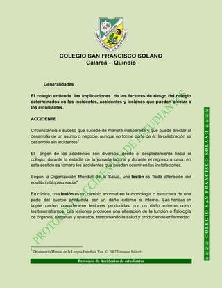 COLEGIO SAN FRANCISCO SOLANO
Calarcá - Quindío
Protocolo de Accidentes de estudiantes
@@@@COLEGIOSANFRANCISCOSOLANO@@@@
Generalidades
El colegio entiende las implicaciones de los factores de riesgo del colegio
determinados en los incidentes, accidentes y lesiones que pueden afectar a
los estudiantes.
ACCIDENTE
Circunstancia o suceso que sucede de manera inesperada y que puede afectar al
desarrollo de un asunto o negocio, aunque no forme parte de él: la celebración se
desarrolló sin incidentes1
El origen de los accidentes son diversos, desde el desplazamiento hacia el
colegio, durante la estadía de la jornada laboral y durante el regreso a casa; en
este sentido se tomará los accidentes que puedan ocurrir en las instalaciones.
Según la Organización Mundial de la Salud, una lesión es "toda alteración del
equilibrio biopsicosocial”
En clínica, una lesión es un cambio anormal en la morfología o estructura de una
parte del cuerpo producida por un daño externo o interno. Las heridas en
la piel pueden considerarse lesiones producidas por un daño externo como
los traumatismos. Las lesiones producen una alteración de la función o fisiología
de órganos, sistemas y aparatos, trastornando la salud y produciendo enfermedad
1
Diccionario Manual de la Lengua Española Vox. © 2007 Larousse Editori
 