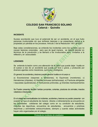 COLEGIO SAN FRANCISCO SOLANO
Calarcá - Quindío
Protocolo de Accidentes de estudiantes
@@@@COLEGIOSANFRANCISCOSOLANO@@@@
INCIDENTE
Suceso acontecido que tuvo el potencial de ser un accidente, en el que hubo
personas involucradas sin que sufrieran lesiones o se presentaran daños a la
propiedad y/o pérdida en los procesos. Artículo 3 de la Resolución 1401 de 2007.
Bajo estas consideraciones, se entiende los incidentes como los sucesos que no
causan lesiones corporales, pero que de igual manera, se deberá atender en
términos de la prevención y se llamará a los involucrados para invitarlos a la
reflexión y el autocuidado
LESIONES
Se entiende la lesión como una alteración de la salud que puede dejar huella en
el cuerpo a raíz de un accidente que puede ser leve o grave, y producido por
diversos agentes como mecánicos, químicos o biológicos.
En general, losaccidentesy lesionespueden generar huellasen elcuerpo a:
a) Excoriaciones (raspones o abrasiones). b) Equimosis (moretones). c)
Hematomas (chipotes). d) Heridas contusas (anfractuosas). e) Fracturas abrigadas
/ expuestas (quebraduras). f) Contusiones profundas. g) Grandes machacamientos
Se Pueden presentar también heridas punzantes, cortantes, picaduras de animales, insectos
voladorese intoxicación
En el colegio las eventualidades de incidentes, accidentes y lesiones se pueden presentar con
ocasión en que el estudiante de manera directa o indirectamente se encuentre en
las actividades cotidianas del colegio como en su condición de estudiante,
incluidas las deportivas, encuentros de estudiantes, encuentros y prácticas
deportivas y actividades extracurriculares, siempre y cuando estas actividades
hayan sido organizadas por el colegio.
 