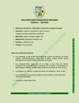 COLEGIO SAN FRANCISCO SOLANO
Calarcá - Quindío
Protocolo de Accidentes de estudiantes
@@@@COLEGIOSANFRANCISCOSOLANO@@@@
 Elementos (humanos, materiales, maquinaria, equipos, tiempo)
 Humanos: maestros, profesores, niños, jóvenes y
cualquier persona propensa a accidentes.
 Materiales: tijeras, navajas, hojillas, etc.
 Maquinaria: grapadora, escaleras, etc.
 Equipos: Laboratorio, etc.
 Tiempo: hora del recreo
Tipos de accidentes escolares
 Las escaleras: es allí donde frecuentemente ocurren accidentes, se puede
producir amontonamientos sobre todo al bajar, porque puede ocurrir
empujones provocando caídas y lesiones entre ellos.
 Los tomacorrientes: igual que en el hogar, a los niños les llaman
la atención los tomacorrientes; al tocarlos con la mano o al introducir en
ellos objetos metálicos, pueden electrocutarse o provocar un corto circuito.
 Los árboles, en relación a caídas de ramas y la subida de niños a ellos,
 Los corredores, las columnas y golpes contra paredes y otros niños que
corren por los pasillos.
 La piscina y áreas deportivas
 
