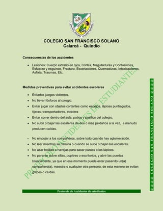COLEGIO SAN FRANCISCO SOLANO
Calarcá - Quindío
Protocolo de Accidentes de estudiantes
@@@@COLEGIOSANFRANCISCOSOLANO@@@@
Consecuencias de los accidentes
 Lesiones: Cuerpo extraño en ojos, Cortes, Magulladuras y Contusiones,
Esfuerzo y esguince, Fractura, Escoriaciones, Quemaduras, Intoxicaciones,
Asfixia, Traumas, Etc.
Medidas preventivas para evitar accidentes escolares
 Evitarlos juegos violentos.
 No llevar fósforos al colegio.
 Evitar jugar con objetos cortantes como espejos, lápices puntiagudos,
tijeras, transportadores, etcétera
 Evitar correr dentro del aula, patios y pasillos del colegio.
 No subir o bajar las escaleras de dos o más peldaños a la vez, a menudo
producen caídas.
 No empujar a los compañeros, sobre todo cuando hay aglomeración.
 No leer mientras se camina o cuando se sube o bajan las escaleras.
 No usar hojillas o navajas para sacar puntas a los lápices.
 No pararse sobre sillas, pupitres o escritorios, y abrir las puertas
bruscamente, ya que en ese momento puede estar pasando un(a)
compañero(a), maestra o cualquier otra persona, de esta manera se evitan
golpes o caídas.
 