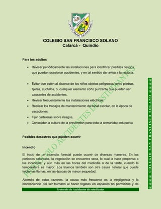 COLEGIO SAN FRANCISCO SOLANO
Calarcá - Quindío
Protocolo de Accidentes de estudiantes
@@@@COLEGIOSANFRANCISCOSOLANO@@@@
Para los adultos
 Revisar periódicamente las instalaciones para identificar posibles riesgos
que puedan ocasionar accidentes, y en tal sentido dar aviso a la rectoría.
 Evitar que estén al alcance de los niños objetos peligrosos como piedras,
tijeras, cuchillos, o cualquier elemento corto punzante que puedan ser
causantes de accidentes.
 Revisar frecuentemente las instalaciones eléctricas.
 Realizar los trabajos de mantenimiento del local escolar, en la época de
vacaciones.
 Fijar carteleras sobre riesgos,
 Consolidar la cultura de la prevención para toda la comunidad educativa
Posibles desastres que pueden ocurrir
Incendio
El inicio de un incendio forestal puede ocurrir de diversas maneras. En los
períodos calurosos, la vegetación se encuentra seca, lo cual la hace propensa a
los incendios; y aún más en las horas del mediodía o de la tarde, cuando la
temperatura es mayor. Los truenos también son otra causa natural que puede
iniciar las llamas, en las épocas de mayor sequedad.
Además de estas razones, la causa más frecuente es la negligencia y la
inconsciencia del ser humano al hacer fogatas en espacios no permitidos y de
 