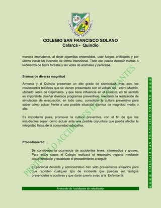 COLEGIO SAN FRANCISCO SOLANO
Calarcá - Quindío
Protocolo de Accidentes de estudiantes
@@@@COLEGIOSANFRANCISCOSOLANO@@@@
manera imprudente, al dejar cigarrillos encendidos, usar fuegos artificiales y por
último iniciar un incendio de forma intencional. Todo ello puede destruir metros o
kilómetros de tierra forestal y las vidas de animales y personas.
Sismos de diversa magnitud
Armenia y el Quindío presentan un alto grado de sismicidad, más aún, los
movimientos telúricos que se vienen presentado con el volcán del, cerro Machín,
ubicado cerca de Cajamarca, y que tiene influencia en el Quindío; en tal sentido
es importante diseñar diversos programas preventivos, mediante la realización de
simulacros de evacuación, en todo caso, consolidar la cultura preventiva para
saber cómo actuar frente a una posible situación sísmica de magnitud media o
alta.
.
Es importante pues, promover la cultura preventiva, con el fin de que los
estudiantes sepan cómo actuar ante una posible coyuntura que pueda afectar la
integridad física de la comunidad educativa.
Procedimiento:
Se consideran la ocurrencia de accidentes leves, intermedios y graves.
Para estos casos el Colegio realizará el respectivo reporte mediante
documentación y establece el procedimiento a seguir:
El personal docente y administrativo han sido previamente avisados para
que reporten cualquier tipo de incidente que puedan ser testigos
presenciales u oculares y que darán previo aviso a la Enfermería.
 