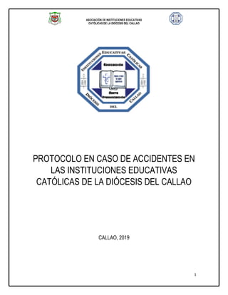ASOCIACIÓN DE INSTITUCIONES EDUCATIVAS
CATÓLICAS DE LA DIÓCESIS DEL CALLAO
1
PROTOCOLO EN CASO DE ACCIDENTES EN
LAS INSTITUCIONES EDUCATIVAS
CATÓLICAS DE LA DIÓCESIS DEL CALLAO
CALLAO, 2019
 
