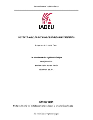 La enseñanza del Inglés con juegos
____________________________________________________________________________

INSTITUTO ANGELOPOLITANO DE ESTUDIOS UNIVERSITARIOS

Proyecto de Libro de Texto:

La enseñanza del Inglés con juegos
Que presentan:
Kenia Cibeles Torres Pavón
Noviembre de 2013

INTRODUCCIÓN
Tradicionalmente, los métodos convencionales en la enseñanza del inglés
____________________________________________________________________________
La enseñanza del Inglés con juegos

 
