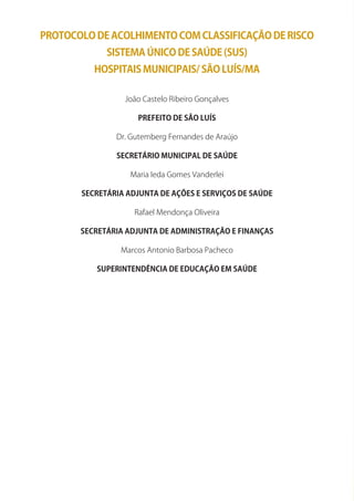 PROTOCOLO DE ACOLHIMENTO COM CLASSIFICAÇÃO DE RISCO
SISTEMA ÚNICO DE SAÚDE (SUS)
HOSPITAIS MUNICIPAIS/ SÃO LUíS/MA
João Castelo Ribeiro Gonçalves
PREFEITO DE SÃO LUíS
Dr. Gutemberg Fernandes de Araújo
SECRETáRIO MUNICIPAL DE SAÚDE
Maria Ieda Gomes Vanderlei
SECRETáRIA ADjUNTA DE AÇõES E SERvIÇOS DE SAÚDE
Rafael Mendonça Oliveira
SECRETáRIA ADjUNTA DE ADMINISTRAÇÃO E FINANÇAS
Marcos Antonio Barbosa Pacheco
SUPERINTENDêNCIA DE EDUCAÇÃO EM SAÚDE
 