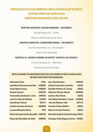 3
PROTOCOLO DE ACOLHIMENTO COM CLASSIFICAÇÃO DE RISCO
SISTEMA ÚNICO DE SAÚDE (SUS)
HOSPITAIS MUNICIPAIS/ SÃO LUíS/MA
HOSPITAL MUNICIPAL DjALMA MARQUES – SOCORRÃO I
Rua do Passeio, s/n – Centro
Diretora: Joselina Santana de Sousa
HOSPITAL MUNICIPAL CLEMENTINO MOURA – SOCORRÃO II
Rua Tancredo Neves, s/n – Santa Efigênia
Diretor: Artur Serra Neto
HOSPITAL Dr. ODORICO AMARAL DE MATOS “HOSPITAL DA CRIANÇA”
Av. dos Franceses, s/n - Alemanha
Diretora: Luciane D. da Costa
ARTICULADORES DA IMPLEMENTAÇÃO DO ACOLHIMENTO COM CLASSIFICAÇÃO
DE RISCO NOS HOSPITAIS MUNICIPAIS
Alda Sodré Silva (PSA) Ana Lilia Monteiro (HMCM)
AnaMariaRGonçalvesdaSilva (HMDM) Andrea Fernandes Coutinho (SEDS)
Cintia Maria França (HMDM) Danielle Pinheiro N. Araujo (SEDS)
Dorinei Câmara (HMCM) Dulcimar Oliveira Maciel (HMDM)
FrankcelinaSandradeS.Lima (HMCM) jacilene Dias Nunes (SEDS)
Jane Erre Silva de Oliveira (UMSB) jane Maria Ramalho F. Sousa (HMDM)
joão Bastos Gomes (UPA I) jose de Ribamar vale (UPA II)
joselina Santana de Sousa (HMDM) joserina Feitosa Belfort (SEDS)
Luciana Mesquita Abreu (MS) Marcos Antonio Pacheco (SEDS)
Maria da Graça Paixão Ramalho (HMCM) MariadosAnjosPorteladeAraujo (SEDS)
Maria dos Remédios de Melo (HMDM) Santiago Cirilo Noguera Servin (SAMU)
 