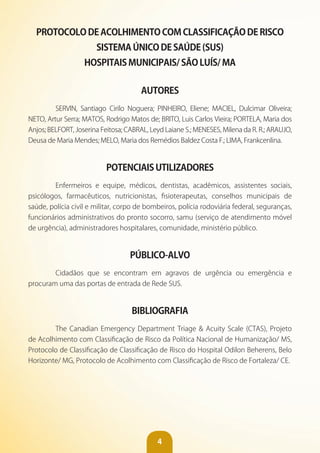 4
PROTOCOLO DE ACOLHIMENTO COM CLASSIFICAÇÃO DE RISCO
SISTEMA ÚNICO DE SAÚDE (SUS)
HOSPITAIS MUNICIPAIS/ SÃO LUíS/ MA
AUTORES
SERVIN, Santiago Cirilo Noguera; PINHEIRO, Eliene; MACIEL, Dulcimar Oliveira;
NETO, Artur Serra; MATOS, Rodrigo Matos de; BRITO, Luis Carlos Vieira; PORTELA, Maria dos
Anjos; BELFORT, Joserina Feitosa; CABRAL, Leyd Laiane S.; MENESES, Milena da R. R.; ARAUJO,
Deusa de Maria Mendes; MELO, Maria dos Remédios Baldez Costa F.; LIMA, Frankcenlina.
POTENCIAIS UTILIZADORES
Enfermeiros e equipe, médicos, dentistas, acadêmicos, assistentes sociais,
psicólogos, farmacêuticos, nutricionistas, fisioterapeutas, conselhos municipais de
saúde, polícia civil e militar, corpo de bombeiros, polícia rodoviária federal, seguranças,
funcionários administrativos do pronto socorro, samu (serviço de atendimento móvel
de urgência), administradores hospitalares, comunidade, ministério público.
PÚBLICO-ALvO
Cidadãos que se encontram em agravos de urgência ou emergência e
procuram uma das portas de entrada de Rede SUS.
BIBLIOGRAFIA
The Canadian Emergency Department Triage & Acuity Scale (CTAS), Projeto
de Acolhimento com Classificação de Risco da Política Nacional de Humanização/ MS,
Protocolo de Classificação de Classificação de Risco do Hospital Odilon Beherens, Belo
Horizonte/ MG, Protocolo de Acolhimento com Classificação de Risco de Fortaleza/ CE.
 