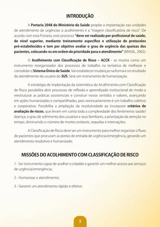 5
INTRODUÇÃO
A Portaria 2048 do Ministério da Saúde propõe a implantação nas unidades
de atendimento de urgências o acolhimento e a “triagem classificatória de risco”. De
acordo com esta Portaria, este processo “deve ser realizado por profissional de saúde,
de nível superior, mediante treinamento específico e utilização de protocolos
pré-estabelecidos e tem por objetivo avaliar o grau de urgência das queixas dos
pacientes, colocando-os em ordem de prioridade para o atendimento” (BRASIL, 2002).
O Acolhimento com Classificação de Risco – ACCR - se mostra como um
instrumento reorganizador dos processos de trabalho na tentativa de melhorar e
consolidar o Sistema Único de Saúde. Vai estabelecer mudanças na forma e no resultado
do atendimento do usuário do SUS. Será um instrumento de humanização.
A estratégia de implantação da sistemática do Acolhimento com Classificação
de Risco possibilita abrir processos de reflexão e aprendizado institucional de modo a
reestruturar as práticas assistenciais e construir novos sentidos e valores, avançando
em ações humanizadas e compartilhadas, pois necessariamente é um trabalho coletivo
e cooperativo. Possibilita a ampliação da resolutividade ao incorporar critérios de
avaliação de riscos, que levam em conta toda a complexidade dos fenômenos saúde/
doença, o grau de sofrimento dos usuários e seus familiares, a priorização da atenção no
tempo, diminuindo o número de mortes evitáveis, sequelas e internações.
A Classificação de Risco deve ser um instrumento para melhor organizar o fluxo
de pacientes que procuram as portas de entrada de urgência/emergência, gerando um
atendimento resolutivo e humanizado.
MISSõES DO ACOLHIMENTO COM CLASSIFICAÇÃO DE RISCO
1 - Ser instrumento capaz de acolher o cidadão e garantir um melhor acesso aos serviços
de urgência/emergência;
2 - Humanizar o atendimento;
3 - Garantir um atendimento rápido e efetivo.
 