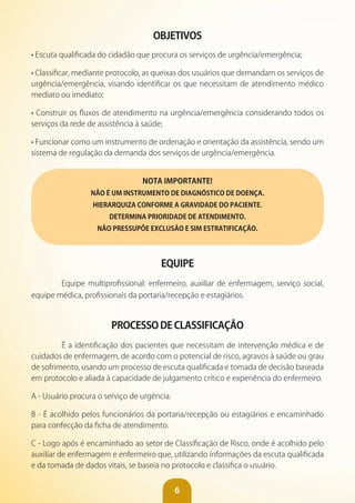 6
OBjETIvOS
• Escuta qualificada do cidadão que procura os serviços de urgência/emergência;
• Classificar, mediante protocolo, as queixas dos usuários que demandam os serviços de
urgência/emergência, visando identificar os que necessitam de atendimento médico
mediato ou imediato;
• Construir os fluxos de atendimento na urgência/emergência considerando todos os
serviços da rede de assistência à saúde;
• Funcionar como um instrumento de ordenação e orientação da assistência, sendo um
sistema de regulação da demanda dos serviços de urgência/emergência.
NOTA IMPORTANTE!
NÃO É UM INSTRUMENTO DE DIAGNÓSTICO DE DOENÇA.
HIERARQUIZA CONFORME A GRAvIDADE DO PACIENTE.
DETERMINA PRIORIDADE DE ATENDIMENTO.
NÃO PRESSUPõE EXCLUSÃO E SIM ESTRATIFICAÇÃO.
EQUIPE
Equipe multiprofissional: enfermeiro, auxiliar de enfermagem, serviço social,
equipe médica, profissionais da portaria/recepção e estagiários.
PROCESSO DE CLASSIFICAÇÃO
É a identificação dos pacientes que necessitam de intervenção médica e de
cuidados de enfermagem, de acordo com o potencial de risco, agravos à saúde ou grau
de sofrimento, usando um processo de escuta qualificada e tomada de decisão baseada
em protocolo e aliada à capacidade de julgamento crítico e experiência do enfermeiro.
A - Usuário procura o serviço de urgência.
B - É acolhido pelos funcionários da portaria/recepção ou estagiários e encaminhado
para confecção da ficha de atendimento.
C - Logo após é encaminhado ao setor de Classificação de Risco, onde é acolhido pelo
auxiliar de enfermagem e enfermeiro que, utilizando informações da escuta qualificada
e da tomada de dados vitais, se baseia no protocolo e classifica o usuário.
 