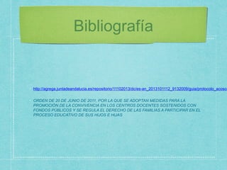 Bibliografía
http://agrega.juntadeandalucia.es/repositorio/11102013/dc/es-an_2013101112_9132009/guia/protocolo_acoso.
ORDEN DE 20 DE JUNIO DE 2011, POR LA QUE SE ADOPTAN MEDIDAS PARA LA
PROMOCIÓN DE LA CONVIVENCIA EN LOS CENTROS DOCENTES SOSTENIDOS CON
FONDOS PÚBLICOS Y SE REGULA EL DERECHO DE LAS FAMILIAS A PARTICIPAR EN EL
PROCESO EDUCATIVO DE SUS HIJOS E HIJAS
 