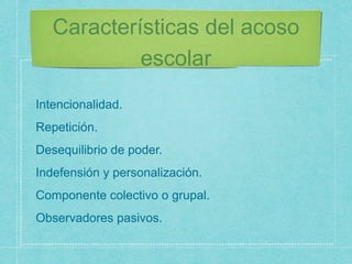Características del acoso
escolar
Intencionalidad.
Repetición.
Desequilibrio de poder.
Indefensión y personalización.
Componente colectivo o grupal.
Observadores pasivos.
 