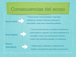 Consecuencias del acoso
Para la víctima
Para los
observadores
Para el agresor
* Fracaso escolar, trauma psicológico, riesgo físico,
insatisfacción, ansiedad, infelicidad, problemas de
personalidad y riesgo para su desarrollo equilibrado.
* Futura conducta antisocial, una práctica de obtención de
poder basada en la agresión, que puede perpetuarse en la
vida adulta e, incluso, una sobrevaloración del hecho
violento como socialmente aceptable y recompensado.
* Actitud pasiva y complaciente o tolerante ante la
injusticia y una percepción equivocada de valía personal
 