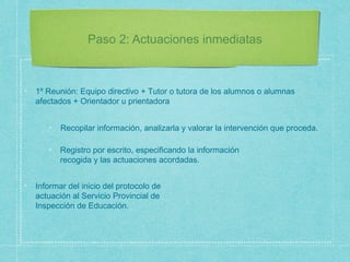 Paso 2: Actuaciones inmediatas
1º Reunión: Equipo directivo + Tutor o tutora de los alumnos o alumnas
afectados + Orientador u prientadora
Recopilar información, analizarla y valorar la intervención que proceda.
Registro por escrito, especificando la información
recogida y las actuaciones acordadas.
Informar del inicio del protocolo de
actuación al Servicio Provincial de
Inspección de Educación.
 