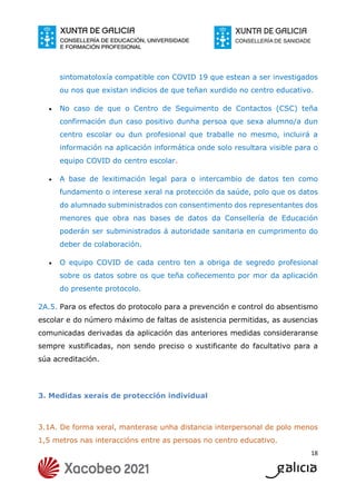 18
sintomatoloxía compatible con COVID 19 que estean a ser investigados
ou nos que existan indicios de que teñan xurdido no centro educativo.
 No caso de que o Centro de Seguimento de Contactos (CSC) teña
confirmación dun caso positivo dunha persoa que sexa alumno/a dun
centro escolar ou dun profesional que traballe no mesmo, incluirá a
información na aplicación informática onde solo resultara visible para o
equipo COVID do centro escolar.
 A base de lexitimación legal para o intercambio de datos ten como
fundamento o interese xeral na protección da saúde, polo que os datos
do alumnado subministrados con consentimento dos representantes dos
menores que obra nas bases de datos da Consellería de Educación
poderán ser subministrados á autoridade sanitaria en cumprimento do
deber de colaboración.
 O equipo COVID de cada centro ten a obriga de segredo profesional
sobre os datos sobre os que teña coñecemento por mor da aplicación
do presente protocolo.
2A.5. Para os efectos do protocolo para a prevención e control do absentismo
escolar e do número máximo de faltas de asistencia permitidas, as ausencias
comunicadas derivadas da aplicación das anteriores medidas consideraranse
sempre xustificadas, non sendo preciso o xustificante do facultativo para a
súa acreditación.
3. Medidas xerais de protección individual
3.1A. De forma xeral, manterase unha distancia interpersonal de polo menos
1,5 metros nas interaccións entre as persoas no centro educativo.
 