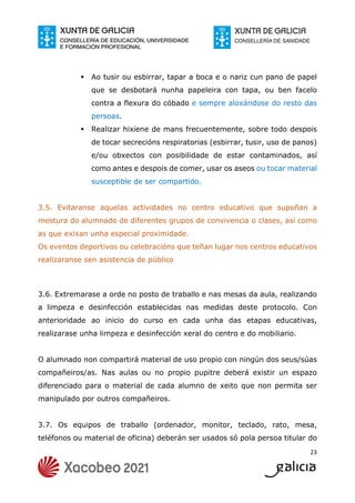 23
 Ao tusir ou esbirrar, tapar a boca e o nariz cun pano de papel
que se desbotará nunha papeleira con tapa, ou ben facelo
contra a flexura do cóbado e sempre aloxándose do resto das
persoas.
 Realizar hixiene de mans frecuentemente, sobre todo despois
de tocar secrecións respiratorias (esbirrar, tusir, uso de panos)
e/ou obxectos con posibilidade de estar contaminados, así
como antes e despois de comer, usar os aseos ou tocar material
susceptible de ser compartido.
3.5. Evitaranse aquelas actividades no centro educativo que supoñan a
mestura do alumnado de diferentes grupos de convivencia o clases, así como
as que exixan unha especial proximidade.
Os eventos deportivos ou celebracións que teñan lugar nos centros educativos
realizaranse sen asistencia de público
3.6. Extremarase a orde no posto de traballo e nas mesas da aula, realizando
a limpeza e desinfección establecidas nas medidas deste protocolo. Con
anterioridade ao inicio do curso en cada unha das etapas educativas,
realizarase unha limpeza e desinfección xeral do centro e do mobiliario.
O alumnado non compartirá material de uso propio con ningún dos seus/súas
compañeiros/as. Nas aulas ou no propio pupitre deberá existir un espazo
diferenciado para o material de cada alumno de xeito que non permita ser
manipulado por outros compañeiros.
3.7. Os equipos de traballo (ordenador, monitor, teclado, rato, mesa,
teléfonos ou material de oficina) deberán ser usados só pola persoa titular do
 