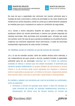 41
No caso de que a capacidade dos vehículos non resulte suficiente para o
traslado de todo o alumnado o criterio de prioridade é o de maior distancia de
residencia ao centro educativo, tendo en conta que a administración adoptará
as medidas para que o transporte se realice en condicións de seguridade.
13.3. Cando o centro educativo dispoña de espazo para a entrada dos
autobuses dentro do recinto permitirase a mesma con parada separada do
restante alumnado. Este alumnado terá prioridade para entrada nas aulas
con carácter xeral. No caso de que a parada se estableza na vía pública faranse
ringleiras coa suficiente separación entre alumnos/as. A saída do alumnado
transportado organizarase de xeito similar á entrada.
14. Medidas xerais en relación co uso do servizo de comedor.
14.1. O uso do comedor escolar, tanto de xestión directa como indirecta, e
con independencia de quen preste o servizo, quedará limitado á capacidade
suficiente para ter ao alumnado separado por 1,5 metros de distancia
sentados en oblicuo e sempre que non estean encarados. O alumnado que
conforme grupos colaborativos ou grupos estables de convivencia no ensino
infantil e no de primaria pode comer agrupado sen respectar a distancia
anterior separando os grupos por 1,5 metros un do outro. Asignaranse postos
fixos durante todo o ano para o alumnado e garantirase a estanqueidade.
As medidas a adoptar nos comedores por orde de prioridade ou combinadas,
serán as seguintes:
 Aumentar o número de quendas para reducir o aforo do comedor en
cada momento da comida. As quendas estableceranse (incluíndo a
flexibilización da última hora de horario lectivo) en función da
 