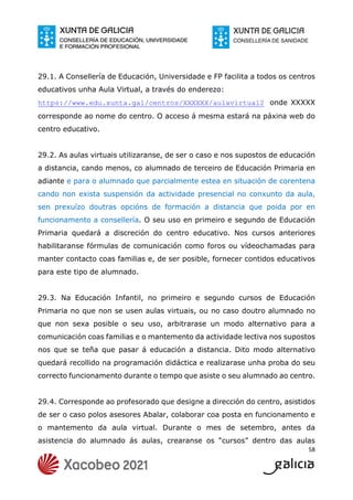 58
29.1. A Consellería de Educación, Universidade e FP facilita a todos os centros
educativos unha Aula Virtual, a través do enderezo:
https://www.edu.xunta.gal/centros/XXXXXX/aulavirtual2 onde XXXXX
corresponde ao nome do centro. O acceso á mesma estará na páxina web do
centro educativo.
29.2. As aulas virtuais utilizaranse, de ser o caso e nos supostos de educación
a distancia, cando menos, co alumnado de terceiro de Educación Primaria en
adiante e para o alumnado que parcialmente estea en situación de corentena
cando non exista suspensión da actividade presencial no conxunto da aula,
sen prexuízo doutras opcións de formación a distancia que poida por en
funcionamento a consellería. O seu uso en primeiro e segundo de Educación
Primaria quedará a discreción do centro educativo. Nos cursos anteriores
habilitaranse fórmulas de comunicación como foros ou vídeochamadas para
manter contacto coas familias e, de ser posible, fornecer contidos educativos
para este tipo de alumnado.
29.3. Na Educación Infantil, no primeiro e segundo cursos de Educación
Primaria no que non se usen aulas virtuais, ou no caso doutro alumnado no
que non sexa posible o seu uso, arbitrarase un modo alternativo para a
comunicación coas familias e o mantemento da actividade lectiva nos supostos
nos que se teña que pasar á educación a distancia. Dito modo alternativo
quedará recollido na programación didáctica e realizarase unha proba do seu
correcto funcionamento durante o tempo que asiste o seu alumnado ao centro.
29.4. Corresponde ao profesorado que designe a dirección do centro, asistidos
de ser o caso polos asesores Abalar, colaborar coa posta en funcionamento e
o mantemento da aula virtual. Durante o mes de setembro, antes da
asistencia do alumnado ás aulas, crearanse os “cursos” dentro das aulas
 