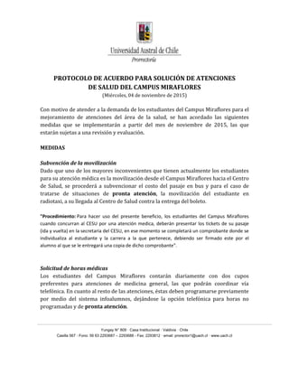 Yungay N° 809 · Casa Institucional · Valdivia · Chile
Casilla 567 · Fono: 56 63 2293687 – 2293688 - Fax: 2293812 · email: prorector1@uach.cl · www.uach.cl
PROTOCOLO DE ACUERDO PARA SOLUCIÓN DE ATENCIONES
DE SALUD DEL CAMPUS MIRAFLORES
(Miércoles, 04 de noviembre de 2015)
Con motivo de atender a la demanda de los estudiantes del Campus Miraflores para el
mejoramiento de atenciones del área de la salud, se han acordado las siguientes
medidas que se implementarán a partir del mes de noviembre de 2015, las que
estarán sujetas a una revisión y evaluación.
MEDIDAS
Subvención de la movilización
Dado que uno de los mayores inconvenientes que tienen actualmente los estudiantes
para su atención médica es la movilización desde el Campus Miraflores hacia el Centro
de Salud, se procederá a subvencionar el costo del pasaje en bus y para el caso de
tratarse de situaciones de pronta atención, la movilización del estudiante en
radiotaxi, a su llegada al Centro de Salud contra la entrega del boleto.
"Procedimiento: Para hacer uso del presente beneficio, los estudiantes del Campus Miraflores
cuando concurran al CESU por una atención medica, deberán presentar los tickets de su pasaje
(ida y vuelta) en la secretaria del CESU, en ese momento se completará un comprobante donde se
individualiza al estudiante y la carrera a la que pertenece, debiendo ser firmado este por el
alumno al que se le entregará una copia de dicho comprobante".
Solicitud de horas médicas
Los estudiantes del Campus Miraflores contarán diariamente con dos cupos
preferentes para atenciones de medicina general, las que podrán coordinar vía
telefónica. En cuanto al resto de las atenciones, éstas deben programarse previamente
por medio del sistema infoalumnos, dejándose la opción telefónica para horas no
programadas y de pronta atención.
 