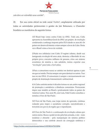 9
voto deve ser entendido nesse sentido”.
22. Em sua conta oficial na rede social Twitter4
, amplamente utilizada por
todas as autoridades pertencentes à gestão da Jair Bolsonaro, o Chanceler
brasileiro se manifestou da seguinte forma:
1/O Brasil hoje votou contra Cuba na ONU. Todo ano, Cuba
apresenta na Assembleia Geral da ONU um projeto de resolução
condenando o embargo imposto pelos EUA desde os anos 60. Os
países em desenvolvimento votam sempre a favor de Cuba. Desta
vez o Brasil votou a favor da verdade.
2/Nada nos solidariza com Cuba. O regime cubano, desde sua
famigerada revolução 60 anos atrás, destruiu a liberdade de seu
próprio povo, executou milhares de pessoas, criou um sistema
econômico de miséria e, não satisfeito, tentou exportar essa
“revolução” para toda a Am Latina.
3/Pois o comunismo nunca se satisfaz em destruir apenas o país
em que se instala. Precisa sempre sair para destruir os outros. Traz
isso no seu DNA. O comunismo é sempre e necessariamente um
projeto de dominação transnacional e antinacional.
4/A Cuba castrista nestas 6 décadas tornou-se um centro regional
de promoção e assistência a ditaduras comunistas. Procuraram
impor esse modelo ao Brasil e praticamente todos os países da
América Latina. Nos anos 90, com Lula, Fidel Castro concebeu e
instalou o Foro de São Paulo.
5/O Foro de São Paulo, esse torpe motor de opressão, continua
rodando para impor o socialismo corrupto, narcotraficante e
terrorista aos povos da região que o repudiaram.
6/O Foro de São Paulo é a continuação da revolução cubana por
outros meios. Busca o poder já não pela luta armada, e sim – mais
insidioso e eficiente - pela manipulação do sistema político
democrático e seu controle através da corrupção sistêmica e
4 https://twitter.com/ernestofaraujo/status/1192538216752132096
 