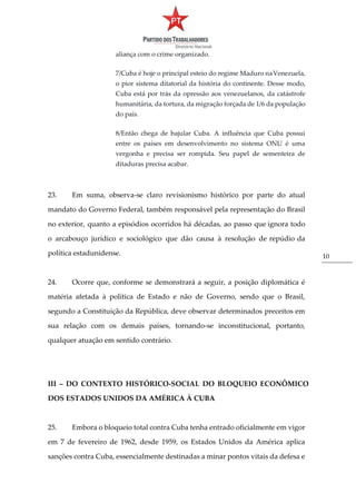 10
aliança com o crime organizado.
7/Cuba é hoje o principal esteio do regime Maduro naVenezuela,
o pior sistema ditatorial da história do continente. Desse modo,
Cuba está por trás da opressão aos venezuelanos, da catástrofe
humanitária, da tortura, da migração forçada de 1/6 da população
do país.
8/Então chega de bajular Cuba. A influência que Cuba possui
entre os países em desenvolvimento no sistema ONU é uma
vergonha e precisa ser rompida. Seu papel de sementeira de
ditaduras precisa acabar.
23. Em suma, observa-se claro revisionismo histórico por parte do atual
mandato do Governo Federal, também responsável pela representação do Brasil
no exterior, quanto a episódios ocorridos há décadas, ao passo que ignora todo
o arcabouço jurídico e sociológico que dão causa à resolução de repúdio da
política estadunidense.
24. Ocorre que, conforme se demonstrará a seguir, a posição diplomática é
matéria afetada à política de Estado e não de Governo, sendo que o Brasil,
segundo a Constituição da República, deve observar determinados preceitos em
sua relação com os demais países, tornando-se inconstitucional, portanto,
qualquer atuação em sentido contrário.
III – DO CONTEXTO HISTÓRICO-SOCIAL DO BLOQUEIO ECONÔMICO
DOS ESTADOS UNIDOS DA AMÉRICA À CUBA
25. Embora o bloqueio total contra Cuba tenha entrado oficialmente em vigor
em 7 de fevereiro de 1962, desde 1959, os Estados Unidos da América aplica
sanções contra Cuba, essencialmente destinadas a minar pontos vitais da defesa e
 