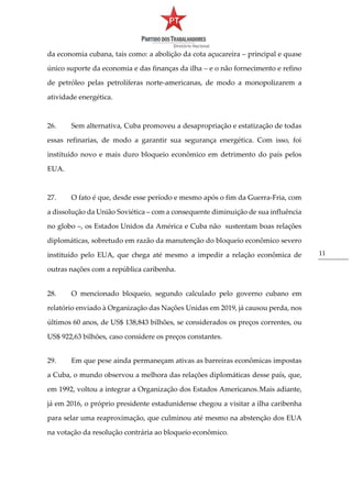 11
da economia cubana, tais como: a abolição da cota açucareira – principal e quase
único suporte da economia e das finanças da ilha – e o não fornecimento e refino
de petróleo pelas petrolíferas norte-americanas, de modo a monopolizarem a
atividade energética.
26. Sem alternativa, Cuba promoveu a desapropriação e estatização de todas
essas refinarias, de modo a garantir sua segurança energética. Com isso, foi
instituído novo e mais duro bloqueio econômico em detrimento do país pelos
EUA.
27. O fato é que, desde esse período e mesmo após o fim da Guerra-Fria, com
a dissolução da União Soviética – com a consequente diminuição de sua influência
no globo –, os Estados Unidos da América e Cuba não sustentam boas relações
diplomáticas, sobretudo em razão da manutenção do bloqueio econômico severo
instituído pelo EUA, que chega até mesmo a impedir a relação econômica de
outras nações com a república caribenha.
28. O mencionado bloqueio, segundo calculado pelo governo cubano em
relatório enviado à Organização das Nações Unidas em 2019, já causou perda, nos
últimos 60 anos, de US$ 138,843 bilhões, se considerados os preços correntes, ou
US$ 922,63 bilhões, caso considere os preços constantes.
29. Em que pese ainda permaneçam ativas as barreiras econômicas impostas
a Cuba, o mundo observou a melhora das relações diplomáticas desse país, que,
em 1992, voltou a integrar a Organização dos Estados Americanos.Mais adiante,
já em 2016, o próprio presidente estadunidense chegou a visitar a ilha caribenha
para selar uma reaproximação, que culminou até mesmo na abstenção dos EUA
na votação da resolução contrária ao bloqueio econômico.
 