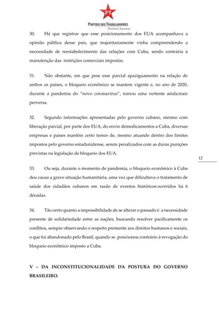 12
30. Há que registrar que esse posicionamento dos EUA acompanhava a
opinião pública desse país, que majoritariamente vinha compreendendo a
necessidade de reestabelecimento das relações com Cuba, sendo contrária à
manutenção das restrições comerciais impostas.
31. Não obstante, em que pese esse parcial apaziguamento na relação de
ambos os países, o bloqueio econômico se mantem vigente e, no ano de 2020,
durante a pandemia do “novo coronavírus”, tomou uma vertente aindamais
perversa.
32. Segundo informações apresentadas pelo governo cubano, mesmo com
liberação parcial, por parte dos EUA, do envio demedicamentos a Cuba, diversas
empresas e países mantêm certo temor de, mesmo atuando dentro dos limites
impostos pelo governo estadunidense, serem penalizados com as duras punições
previstas na legislação de bloqueio dos EUA.
33. Ou seja, durante o momento de pandemia, o bloqueio econômico à Cuba
deu causa a grave situação humanitária, uma vez que dificultava o tratamento de
saúde dos cidadãos cubanos em razão de eventos históricos ocorridos há 6
décadas.
34. Tão certo quanto a impossibilidade de se alterar o passado é a necessidade
presente de solidariedade entre as nações, buscando resolver pacificamente os
conflitos, sempre observando o respeito premente aos direitos humanos e sociais,
o que foi abandonado pelo Brasil, quando se posicionou contrário à revogação do
bloqueio econômico imposto a Cuba.
V – DA INCONSTITUCIONALIDADE DA POSTURA DO GOVERNO
BRASILEIRO.
 