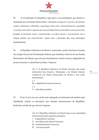 13
35. A Constituição da República, logo após o seu preâmbulo, que declara a
instituição de um Estado Democrático “destinado a assegurar o exercício dos direitos
sociais e individuais, a liberdade, a segurança, o bem-estar, o desenvolvimento, a igualdade
e a justiça como valores supremos de uma sociedade fraterna, pluralista e sem preconceitos,
fundada na harmonia social e comprometida, na ordem interna e internacional, com a
solução pacífica das controvérsias”, inicia com a previsão dos seus princípios
fundamentais.
36. A República Federativa do Brasil é construída a partir das bases trazidas
nos artigos iniciais da Constituição Federal, que estabelece tratar-se de um Estado
Democrático de Direito, que tem por fundamentos, dentre outros,a dignidade da
pessoa humana e o pluralismo jurídico. Vejamos:
Art. 1º A República Federativa do Brasil, formada pela união
indissolúvel dos Estados e Municípios e do Distrito Federal,
constitui-se em Estado Democrático de Direito e tem como
fundamentos:
[...]
III - a dignidade da pessoa humana;
[...]
V - o pluralismo político.
37. O art. 4º, por sua vez, ainda mais adequado ao tratamento da matéria aqui
trabalhada, institui os princípios das relações internacionais da República
Federativa do Brasil, que deverá respeitar:
Art. 4º A República Federativa do Brasil rege-se nas suasrelações
internacionais pelos seguintes princípios:
I - independência nacional;
II - prevalência dos direitos humanos;
III - autodeterminação dos povos;
IV - não-intervenção;
 