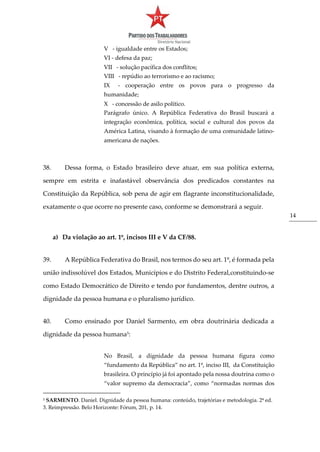 14
V - igualdade entre os Estados;
VI - defesa da paz;
VII - solução pacífica dos conflitos;
VIII - repúdio ao terrorismo e ao racismo;
IX - cooperação entre os povos para o progresso da
humanidade;
X - concessão de asilo político.
Parágrafo único. A República Federativa do Brasil buscará a
integração econômica, política, social e cultural dos povos da
América Latina, visando à formação de uma comunidade latino-
americana de nações.
38. Dessa forma, o Estado brasileiro deve atuar, em sua política externa,
sempre em estrita e inafastável observância dos predicados constantes na
Constituição da República, sob pena de agir em flagrante inconstitucionalidade,
exatamente o que ocorre no presente caso, conforme se demonstrará a seguir.
a) Da violação ao art. 1º, incisos III e V da CF/88.
39. A República Federativa do Brasil, nos termos do seu art. 1º, é formada pela
união indissolúvel dos Estados, Municípios e do Distrito Federal,constituindo-se
como Estado Democrático de Direito e tendo por fundamentos, dentre outros, a
dignidade da pessoa humana e o pluralismo jurídico.
40. Como ensinado por Daniel Sarmento, em obra doutrinária dedicada a
dignidade da pessoa humana5
:
No Brasil, a dignidade da pessoa humana figura como
“fundamento da República” no art. 1º, inciso III, da Constituição
brasileira. O princípio já foi apontado pela nossa doutrina como o
“valor supremo da democracia”, como “normadas normas dos
5 SARMENTO. Daniel. Dignidade da pessoa humana: conteúdo, trajetórias e metodologia. 2ª ed.
3. Reimpressão. Belo Horizonte: Fórum, 201, p. 14.
 