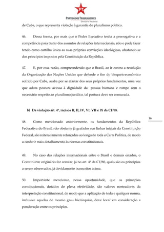 16
de Cuba, o que representa violação à garantia do pluralismo político.
46. Dessa forma, por mais que o Poder Executivo tenha a prerrogativa e a
competência para tratar dos assuntos de relações internacionais, não o pode fazer
tendo como cartilha única as suas próprias convicções ideológicas, afastando-se
dos princípios impostos pela Constituição da República.
47. E, por essa razão, compreendendo que o Brasil, ao ir contra a resolução
da Organização das Nações Unidas que defende o fim do bloqueio econômico
sofrido por Cuba, acaba por se afastar dos seus próprios fundamentos, uma vez
que adota postura avessa à dignidade da pessoa humana e rompe com o
necessário respeito ao pluralismo jurídico, tal postura deve ser censurada.
b) Da violação art. 4º, incisos II, II, IV, VI, VII e IX da CF/88.
48. Como mencionado anteriormente, os fundamentos da República
Federativa do Brasil, não obstante já grafados nas linhas iniciais da Constituição
Federal, são reiteradamente reforçados ao longo de toda a Carta Política, de modo
a conferir mais detalhamento às normas constitucionais.
49. No caso das relações internacionais entre o Brasil e demais estados, o
Constituinte originário fez constar, já no art. 4º da CF/88, quais são os princípios
a serem observados, já devidamente transcritos acima.
50. Importante mencionar, nessa oportunidade, que os princípios
constitucionais, dotados de plena efetividade, são valores norteadores da
interpretação constitucional, de modo que a aplicação de toda e qualquer norma,
inclusive aquelas de mesmo grau hierárquico, deve levar em consideração a
ponderação entre os princípios.
 