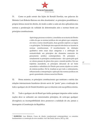 17
51. Como se pode extrair das lições de Ronald Dowkin, nas palavras do
Ministro Luís Roberto Barroso em obra doutrinária6
, os princípios possibilitam a
própria leitura moral do direito, de modo a caber a cada um dos aplicadores das
normas a ponderação da validade de determinados atos e normas frente aos
princípios constitucionais.
Após longo processo evolutivo, consolidou-se na teoria do Direito
a ideia de que as normas jurídicas são um gênero que comporta,
em meio a outras classificações, duas grandes espécies: as regras
e os princípios. Tal distinção tem especial relevância no tocante às
normas constitucionais. O reconhecimento da distinção
qualitativa entre essas duas categorias e a atribuição de
normatividade aos princípios são elementos essenciais do
pensamento jurídico contemporâneo. Os princípios –
notadamente os princípios constitucionais – são a porta pela qual
os valores passam do plano ético para o mundo jurídico. Em sua
trajetória ascendente, os princípios deixaram de ser fonte
secundária e subsidiária do Direito para serem alçados ao centro
do sistema jurídico. De lá, irradiam-se por todo o ordenamento,
influenciando a interpretação e aplicação das normas jurídicas em
geral e permitindo a leitura moral do Direito.
52. Dessa maneira, os princípios constitucionais que norteiam o mérito das
relações internacionais brasileiras devem servir de “porta” para a realização de
todo e qualquer ato do Estado brasileiro que se relacione com sua política externa.
53. Todo e qualquer ato do Brasil que tenha quaisquer impactos sobre outras
nações deve se subsumir aos mencionados princípios, de sorte que qualquer
divergência ou incompatibilidade deve promover a nulidade do ato, jamais o
desrespeito à Constituição da República.
6 BARROSO, Luís Roberto. Curso de direito constitucional contemporâneo: os conceitos
fundamentais e a construção do novo modelo. 4 ed. São Paulo, Saraiva, 2013, p. 262.
 