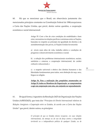 19
60. Há que se mencionar que o Brasil, em observância justamente dos
mencionados princípios constantes na Constituição Federal de 1988,recepcionou
a Carta das Nações Unidas, que prevê, dentre outras questões, a cooperação
econômica e social internacional:
Artigo 55. Com o fim de criar condições de estabilidade e bem
estar, necessárias às relações pacíficas e amistosas entre as Nações,
baseadas no respeito ao princípio da igualdade de direitos e da
autodeterminação dos povos, as Nações Unidas favorecerão:
a) níveis mais altos de vida, trabalho efetivo e condições de
progresso e desenvolvimento econômico e social;
b) a solução dos problemas internacionais econômicos, sociais,
sanitários e conexos; a cooperação internacional, de caráter
cultural e educacional; e
c) o respeito universal e efetivo dos direitos humanos e das
liberdades fundamentais para todos, sem distinção de raça, sexo,
língua ou religião.
Artigo 56. Para a realização dos propósitos enumerados no
Artigo 55, todos os Membros da Organização se comprometem
a agir em cooperação com esta, em conjunto ou separadamente.
61. De igual forma, é signatário da Resolução 2625 da Organização das Nações
Unidas (A/RES/2625), que trata dos “Princípios de Direito Internacional relativos às
Relações Amigáveis e Cooperação entre os Estados, de acordo com a Carta das Nações
Unidas” que prevê, dentre outros, os princípios:
O princípio de que os Estados devem recuperar, em suas relações
internacionais, da ameaça ou do uso da força contra a integridade
territorial ou a independência política de qualquer Estado, ou de
 