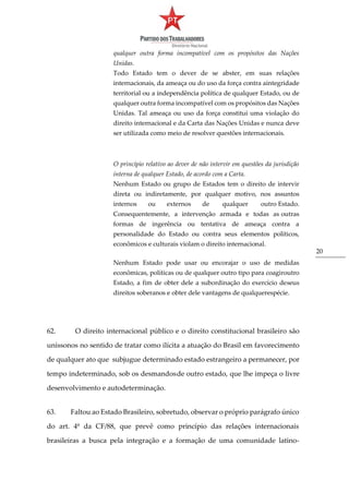 20
qualquer outra forma incompatível com os propósitos das Nações
Unidas.
Todo Estado tem o dever de se abster, em suas relações
internacionais, da ameaça ou do uso da força contra aintegridade
territorial ou a independência política de qualquer Estado, ou de
qualquer outra forma incompatível com os propósitos das Nações
Unidas. Tal ameaça ou uso da força constitui uma violação do
direito internacional e da Carta das Nações Unidas e nunca deve
ser utilizada como meio de resolver questões internacionais.
O princípio relativo ao dever de não intervir em questões da jurisdição
interna de qualquer Estado, de acordo com a Carta.
Nenhum Estado ou grupo de Estados tem o direito de intervir
direta ou indiretamente, por qualquer motivo, nos assuntos
internos ou externos de qualquer outro Estado.
Consequentemente, a intervenção armada e todas as outras
formas de ingerência ou tentativa de ameaça contra a
personalidade do Estado ou contra seus elementos políticos,
econômicos e culturais violam o direito internacional.
Nenhum Estado pode usar ou encorajar o uso de medidas
econômicas, políticas ou de qualquer outro tipo para coagiroutro
Estado, a fim de obter dele a subordinação do exercício deseus
direitos soberanos e obter dele vantagens de qualquerespécie.
62. O direito internacional público e o direito constitucional brasileiro são
uníssonos no sentido de tratar como ilícita a atuação do Brasil em favorecimento
de qualquer ato que subjugue determinado estado estrangeiro a permanecer, por
tempo indeterminado, sob os desmandosde outro estado, que lhe impeça o livre
desenvolvimento e autodeterminação.
63. Faltou ao Estado Brasileiro, sobretudo, observar o próprio parágrafo único
do art. 4º da CF/88, que prevê como princípio das relações internacionais
brasileiras a busca pela integração e a formação de uma comunidade latino-
 
