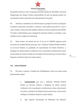 22
da questão, tendo em vista a realização anual de reunião da Assembleia Geral da
Organização das Nações Unidas, oportunidade em que tal questão poderá ser
novamente levada à apreciação dos representantes dos países.
68. Ademais, a insistência de o Brasil manter a posição favorável ao bloqueio
econômico representa, na prática, o endosso a uma política que põe em risco a
vida, a saúde e o bem-estar dos cidadãos cubanos em meio à pandemia de COVID-
19, dadas as dificuldades para a chegada de materiais médicos e remédios, o que
também revela a urgência da demanda.
69. Dessa forma, nos termos do art. 5º da Lei nº 9.882/99, pugna-se pela
concessão da medida liminar para que esse e. Supremo Tribunal Federal atribua
ao Governo Federal, na qualidade de representante do Estado Brasileiro, a
obrigação de adotar postura condizente com os princípios constitucionais acima
mencionados em todas as tratativas de relações internacionais que versem sobreo
bloqueio econômico imposto à nação cubana.
VII – DOS PEDIDOS
70. Por todo o exposto, o Partido dos Trabalhadores, firme nas razões acima
apresnetadas, pugna:
a. Liminarmente, que esse e. Supremo Tribunal Federal
atribua ao Governo Federal a obrigação de adotar postura
condizente com os princípios constitucionais acima mencionados
em todas as tratativas de relações internacionais que versem sobre
o bloqueio econômico imposto à nação cubana;
b. Que requeira informações do Ministério das Relações
 