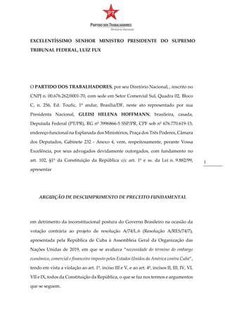 1
EXCELENTÍSSIMO SENHOR MINISTRO PRESIDENTE DO SUPREMO
TRIBUNAL FEDERAL, LUIZ FUX
O PARTIDO DOS TRABALHADORES, por seu Diretório Nacional, , inscrito no
CNPJ n. 00.676.262/0001-70, com sede em Setor Comercial Sul, Quadra 02, Bloco
C, n. 256, Ed. Toufic, 1º andar, Brasília/DF, neste ato representado por sua
Presidenta Nacional, GLEISI HELENA HOFFMANN, brasileira, casada,
Deputada Federal (PT/PR), RG nº 3996866-5 SSP/PR, CPF sob nº 676.770.619-15,
endereço funcional na Esplanada dos Ministérios, Praça dos Três Poderes, Câmara
dos Deputados, Gabinete 232 - Anexo 4, vem, respeitosamente, perante Vossa
Excelência, por seus advogados devidamente outorgados, com fundamento no
art. 102, §1º da Constituição da República c/c art. 1º e ss. da Lei n. 9.882/99,
apresentar
ARGUIÇÃO DE DESCUMPRIMENTO DE PRECEITO FUNDAMENTAL
em detrimento da inconstitucional postura do Governo Brasileiro na ocasião da
votação contrária ao projeto de resolução A/74/L.6 (Resolução A/RES/74/7),
apresentada pela República de Cuba à Assembleia Geral da Organização das
Nações Unidas de 2019, em que se avaliava “necessidade do término do embargo
econômico, comercial e financeiro imposto pelos Estados Unidos da América contra Cuba”,
tendo em vista a violação ao art. 1º, inciso III e V, e ao art. 4º, incisos II, III, IV, VI,
VII e IX, todos da Constituição da República, o que se faz nos termos e argumentos
que se seguem.
 