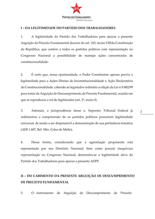2
I – DA LEGITIMIDADE DO PARTIDO DOS TRABALHADORES
1. A legitimidade do Partido dos Trabalhadores para ajuizar a presente
Arguição da Preceito Fundamental decorre do art. 103, inciso VIIIda Constituição
da República, que confere a todos os partidos políticos com representação no
Congresso Nacional a possibilidade de manejar ações concentradas de
constitucionalidade.
2. É certo que, nessa oportunidade, o Poder Constituinte apenas previu a
legitimidade para a Ações Diretas de Inconstitucionalidade e Ação Declaratória
de Constitucionalidade, cabendo ao legislador ordinário a edição da Lei n.9.882/99
para tratar da Arguição de Descumprimento de Preceito Fundamental, ocasião em
que se reproduziu o rol de legitimados (art. 2º, inciso I).
3. Ademais, a jurisprudência desse e. Supremo Tribunal Federal já
sedimentou a compreensão de os partidos políticos possuírem legitimidade
universal, de modo a ser dispensável a demonstração de sua pertinência temática
(ADI 1.407, Rel. Min. Celso de Mello).
4. Dessa forma, considerando que a agremiação proponente está
representada por seu Diretório Nacional, bem como possuir inequívoca
representação no Congresso Nacional, demonstra-se a legitimidade ativa do
Partido dos Trabalhadores para ajuizar a presente ADPF.
II – DO CABIMENTO DA PRESENTE ARGUIÇÃO DE DESCUMPRIMENTO
DE PRECEITO FUNDAMENTAL
5. O instrumento de Arguição de Descumprimento de Preceito
 