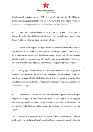 3
Fundamental, previsto no art. 102, §1º, da Constituição da República e,
posteriormente, regulamentado pela Lei n. 9.882/99, tem como objeto “evitar ou
reparar lesão a preceito fundamental, resultante de ato do Poder Público”.
6. Conforme entendimento do art. 4º, §1º da Lei da ADPF, tal arguição é
dotada do caráter da subsidiariedade, de modo a ser cabível apenas quando não
houver outra via eficaz de sanar ou reparar a lesão.
7. Têm-se, assim, espécie de triplo critério de admissibilidade, para além da
legitimidade ativa, a saber: i) violação ou risco de violação a preceito fundamental;
ii) oriunda de um ato do Poder Público, neste caso compreendendo a existência
de atos omissivos e comissivos; e iii) inexistênciade outro meio eficaz. Todos, por
sua vez, presentes nesta Arguição apresentada ao Supremo Tribunal Federal.
8. Isso porque, no que tange à violação ou risco de violação a preceito
fundamental, destaca-se postura do Governo Federal, que, quando da votação de
resolução na Assembleia Geral da ONU, atuou de modo contrário aos princípios
constitucionais que norteiam as relações internacionais brasileiras, conforme se
demonstrará a seguir.
9. Dessa maneira, mesmo que não haja delimitação precisa acerca do que
representaria os preceitos fundamentais a serem protegidos pela via da arguição
de descumprimento, é certo que os direitos e garantias fundamentais, os
princípios e os fundamentos da República, são parâmetro de controle no bojo da
ADPF.
10. No que diz respeito ao ato do Poder Público, é certo que a posição
diplomática nacional é função do Estado Brasileiro, que possui obrigação primária
 