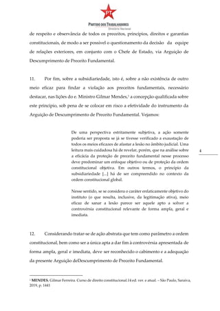 4
de respeito e observância de todos os preceitos, princípios, direitos e garantias
constitucionais, de modo a ser possível o questionamento da decisão da equipe
de relações exteriores, em conjunto com o Chefe de Estado, via Arguição de
Descumprimento de Preceito Fundamental.
11. Por fim, sobre a subsidiariedade, isto é, sobre a não existência de outro
meio eficaz para findar a violação aos preceitos fundamentais, necessário
destacar, nas lições do e. Ministro Gilmar Mendes,1
a concepção qualificada sobre
este princípio, sob pena de se colocar em risco a efetividade do instrumento da
Arguição de Descumprimento de Preceito Fundamental. Vejamos:
De uma perspectiva estritamente subjetiva, a ação somente
poderia ser proposta se já se tivesse verificado a exaustação de
todos os meios eficazes de afastar a lesão no âmbito judicial. Uma
leitura mais cuidadosa há de revelar, porém, que na análise sobre
a eficácia da proteção de preceito fundamental nesse processo
deve predominar um enfoque objetivo ou de proteção da ordem
constitucional objetiva. Em outros termos, o princípio da
subsidiariedade [...] há de ser compreendido no contexto da
ordem constitucional global.
Nesse sentido, se se considera o caráter enfaticamente objetivo do
instituto (o que resulta, inclusive, da legitimação ativa), meio
eficaz de sanar a lesão parece ser aquele apto a solver a
controvérsia constitucional relevante de forma ampla, geral e
imediata.
12. Considerando tratar-se de ação abstrata que tem como parâmetro a ordem
constitucional, bem como ser a única apta a dar fim à controvérsia apresentada de
forma ampla, geral e imediata, deve ser reconhecido o cabimento e a adequação
da presente Arguição deDescumprimento de Preceito Fundamental.
1 MENDES. Gilmar Ferreira. Curso de direito constitucional.14 ed. ver. e atual. – São Paulo, Saraiva,
2019, p. 1441
 