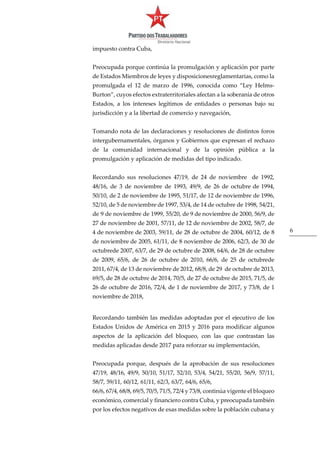 6
impuesto contra Cuba,
Preocupada porque continúa la promulgación y aplicación por parte
de Estados Miembros de leyes y disposicionesreglamentarias, como la
promulgada el 12 de marzo de 1996, conocida como “Ley Helms-
Burton”, cuyos efectos extraterritoriales afectan a la soberanía de otros
Estados, a los intereses legítimos de entidades o personas bajo su
jurisdicción y a la libertad de comercio y navegación,
Tomando nota de las declaraciones y resoluciones de distintos foros
intergubernamentales, órganos y Gobiernos que expresan el rechazo
de la comunidad internacional y de la opinión pública a la
promulgación y aplicación de medidas del tipo indicado.
Recordando sus resoluciones 47/19, de 24 de noviembre de 1992,
48/16, de 3 de noviembre de 1993, 49/9, de 26 de octubre de 1994,
50/10, de 2 de noviembre de 1995, 51/17, de 12 de noviembre de 1996,
52/10, de 5 de noviembre de 1997, 53/4, de 14 de octubre de 1998, 54/21,
de 9 de noviembre de 1999, 55/20, de 9 de noviembre de 2000, 56/9, de
27 de noviembre de 2001, 57/11, de 12 de noviembre de 2002, 58/7, de
4 de noviembre de 2003, 59/11, de 28 de octubre de 2004, 60/12, de 8
de noviembre de 2005, 61/11, de 8 noviembre de 2006, 62/3, de 30 de
octubrede 2007, 63/7, de 29 de octubre de 2008, 64/6, de 28 de octubre
de 2009, 65/6, de 26 de octubre de 2010, 66/6, de 25 de octubrede
2011, 67/4, de 13 de noviembre de 2012, 68/8, de 29 de octubre de 2013,
69/5, de 28 de octubre de 2014, 70/5, de 27 de octubre de 2015, 71/5, de
26 de octubre de 2016, 72/4, de 1 de noviembre de 2017, y 73/8, de 1
noviembre de 2018,
Recordando también las medidas adoptadas por el ejecutivo de los
Estados Unidos de América en 2015 y 2016 para modificar algunos
aspectos de la aplicación del bloqueo, con las que contrastan las
medidas aplicadas desde 2017 para reforzar su implementación,
Preocupada porque, después de la aprobación de sus resoluciones
47/19, 48/16, 49/9, 50/10, 51/17, 52/10, 53/4, 54/21, 55/20, 56/9, 57/11,
58/7, 59/11, 60/12, 61/11, 62/3, 63/7, 64/6, 65/6,
66/6, 67/4, 68/8, 69/5, 70/5, 71/5, 72/4 y 73/8, continúa vigente el bloqueo
económico, comercial y financiero contra Cuba, y preocupada también
por los efectos negativos de esas medidas sobre la población cubana y
 