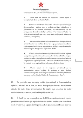 7
los nacionales de Cuba residentes en otros países,
1. Toma nota del informe del Secretario General sobre el
cumplimiento de la resolución 73/81 ;
2. Reitera su exhortación a todos los Estados a que se abstengan
de promulgar y aplicar leyes y medidas del tipo indicado en el
preámbulo de la presente resolución, en cumplimiento de sus
obligaciones de conformidad con la Carta de las Naciones Unidas y el
derecho internacional, que, entre otras cosas, reafirman la libertad de
comercio y navegación;
3. Insta una vez más a los Estados en los que existen y continúan
aplicándose leyes y medidas de ese tipo a que, en el plazo más breve
posible y de acuerdo con su ordenamiento jurídico, tomen las medidas
necesarias para derogarlas o dejarlas sin efecto;
4. Solicita al Secretario General que, en consulta con los órganos
y organismos pertinentes del sistema de las Naciones Unidas, prepare
un informe sobre el cumplimiento de la presente resolución a la luz de
los propósitos y principios de la Carta y del derecho internacional y se
lo presente en su septuagésimo quinto período de sesiones;
5. Decide incluir en el programa provisional de su
septuagésimo quinto período de sesiones el tema titulado
“Necesidad de poner fin al bloqueo económico, comercial yfinanciero
impuesto por los Estados Unidos de América contra Cuba”.
15. Tal resolução, que tem valor político internacional, já é apresentada e
aprovada há cerca de 29 anos, de modo a ser posição uníssona de quase três
décadas do maior órgão representativo das nações que a postura da nação
estadunidense traz severos prejuízo à República de Cuba.
16. O Brasil, por sua vez, desde o ano de 1992, se mantinha coerente com os
preceitos constitucionais que regulamentam sua política internacional e votava de
modo favorável ao repúdio do bloqueio adotado pelos estadunidenses, uma vez
 