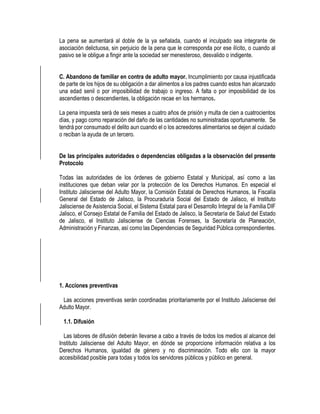 La pena se aumentará al doble de la ya señalada, cuando el inculpado sea integrante de
asociación delictuosa, sin perjuicio de la pena que le corresponda por ese ilícito, o cuando al
pasivo se le obligue a fingir ante la sociedad ser menesteroso, desvalido o indigente.
C. Abandono de familiar en contra de adulto mayor. Incumplimiento por causa injustificada
de parte de los hijos de su obligación a dar alimentos a los padres cuando estos han alcanzado
una edad senil o por imposibilidad de trabajo o ingreso. A falta o por imposibilidad de los
ascendientes o descendientes, la obligación recae en los hermanos.
La pena impuesta será de seis meses a cuatro años de prisión y multa de cien a cuatrocientos
días, y pago como reparación del daño de las cantidades no suministradas oportunamente. Se
tendrá por consumado el delito aun cuando el o los acreedores alimentarios se dejen al cuidado
o reciban la ayuda de un tercero.
De las principales autoridades o dependencias obligadas a la observación del presente
Protocolo
Todas las autoridades de los órdenes de gobierno Estatal y Municipal, así como a las
instituciones que deban velar por la protección de los Derechos Humanos. En especial el
Instituto Jalisciense del Adulto Mayor, la Comisión Estatal de Derechos Humanos, la Fiscalía
General del Estado de Jalisco, la Procuraduría Social del Estado de Jalisco, el Instituto
Jalisciense de Asistencia Social, el Sistema Estatal para el Desarrollo Integral de la Familia DIF
Jalisco, el Consejo Estatal de Familia del Estado de Jalisco, la Secretaría de Salud del Estado
de Jalisco, el Instituto Jalisciense de Ciencias Forenses, la Secretaría de Planeación,
Administración y Finanzas, así como las Dependencias de Seguridad Pública correspondientes.
1. Acciones preventivas
Las acciones preventivas serán coordinadas prioritariamente por el Instituto Jalisciense del
Adulto Mayor.
1.1. Difusión
Las labores de difusión deberán llevarse a cabo a través de todos los medios al alcance del
Instituto Jalisciense del Adulto Mayor, en dónde se proporcione información relativa a los
Derechos Humanos, igualdad de género y no discriminación. Todo ello con la mayor
accesibilidad posible para todas y todos los servidores públicos y público en general.
 
